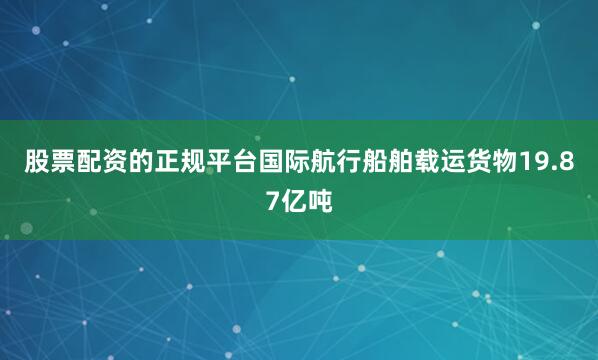 股票配资的正规平台国际航行船舶载运货物19.87亿吨