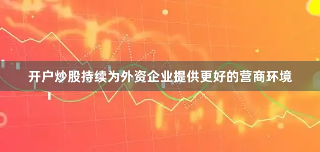 开户炒股持续为外资企业提供更好的营商环境