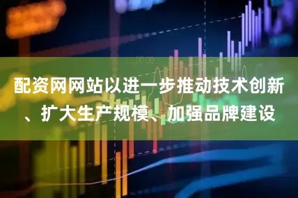 配资网网站以进一步推动技术创新、扩大生产规模、加强品牌建设