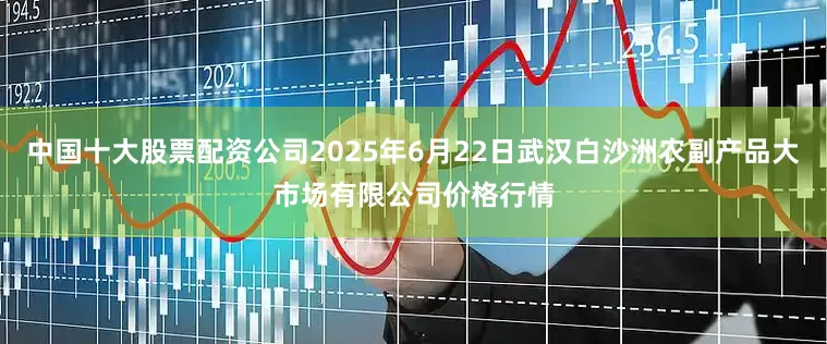 中国十大股票配资公司2025年6月22日武汉白沙洲农副产品大市场有限公司价格行情