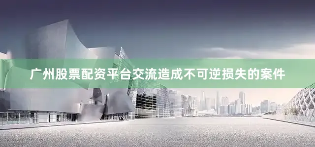 广州股票配资平台交流造成不可逆损失的案件