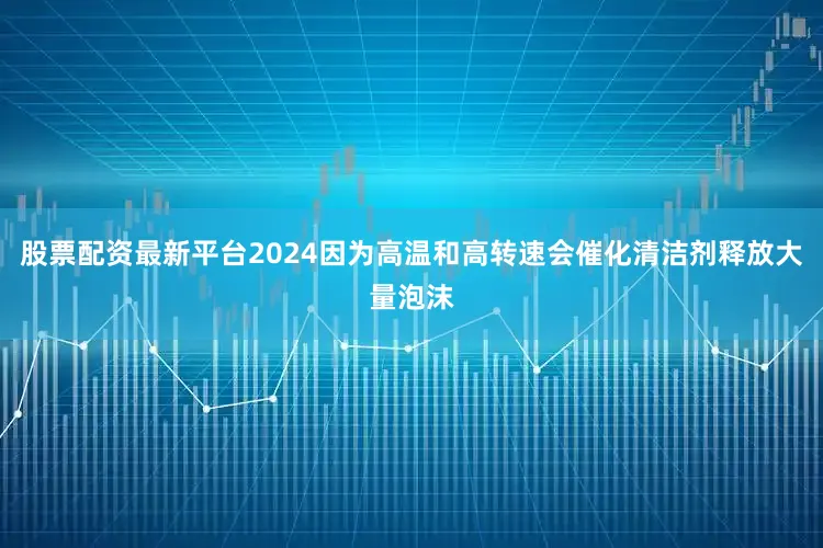 股票配资最新平台2024因为高温和高转速会催化清洁剂释放大量泡沫
