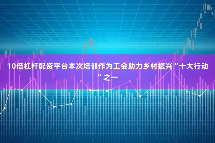10倍杠杆配资平台本次培训作为工会助力乡村振兴“十大行动”之一