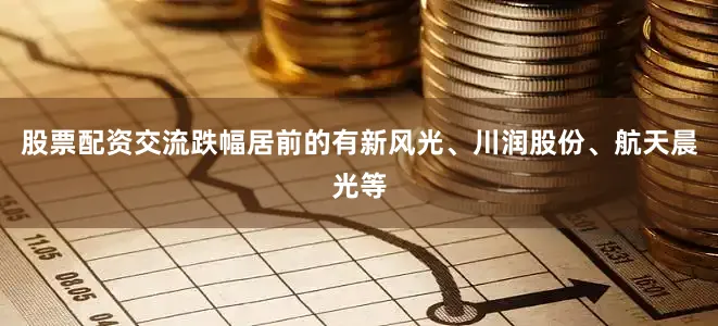 股票配资交流跌幅居前的有新风光、川润股份、航天晨光等