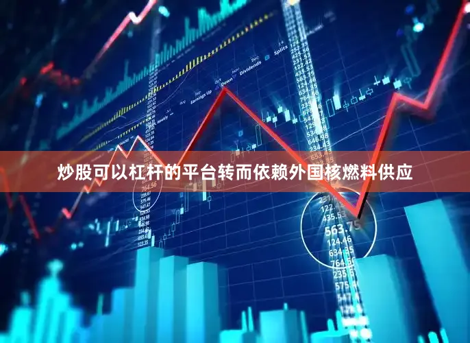 炒股可以杠杆的平台转而依赖外国核燃料供应