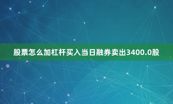 股票怎么加杠杆买入当日融券卖出3400.0股