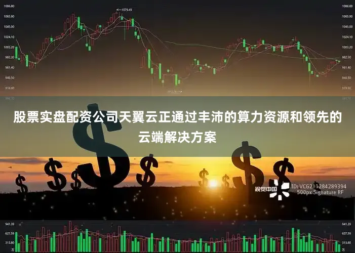 股票实盘配资公司天翼云正通过丰沛的算力资源和领先的云端解决方案