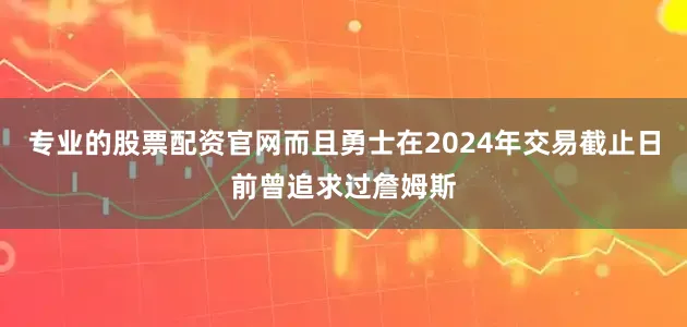 专业的股票配资官网而且勇士在2024年交易截止日前曾追求过詹姆斯