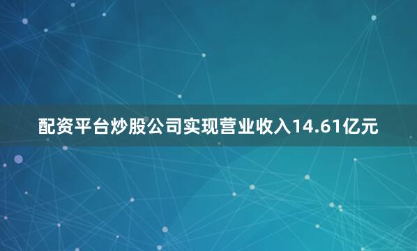 配资平台炒股公司实现营业收入14.61亿元